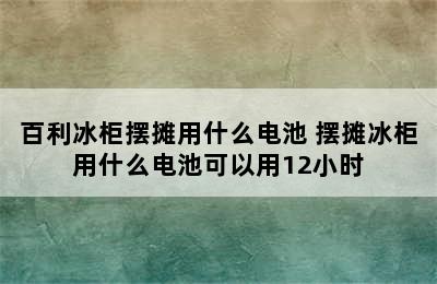 百利冰柜摆摊用什么电池 摆摊冰柜用什么电池可以用12小时